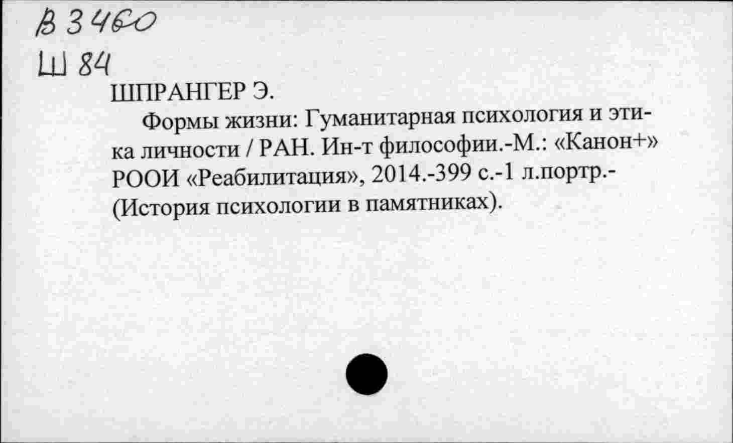 ﻿Ш М
ШПРАНГЕР Э.
Формы жизни: Гуманитарная психология и этика личности / РАН. Ин-т философии.-М.: «Канон+» РООН «Реабилитация», 2014.-399 с.-1 л.портр.-(История психологии в памятниках).